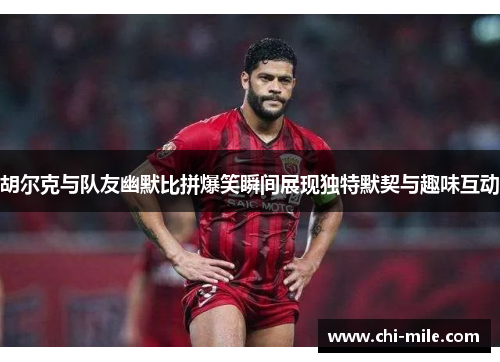 胡尔克与队友幽默比拼爆笑瞬间展现独特默契与趣味互动