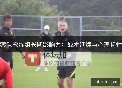 客队教练组长期影响力:战术延续与心理韧性 客队教练组长期影响力:战术延续与心理韧性